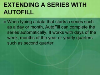 EXTENDING A SERIES WITH
AUTOFILL


When typing a data that starts a series such
as a day or month, AutoFill can complete the
series automatically. It works with days of the
week, months of the year or yearly quarters
such as second quarter.

 