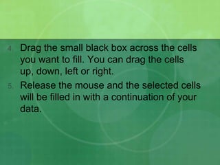 4.

5.

Drag the small black box across the cells
you want to fill. You can drag the cells
up, down, left or right.
Release the mouse and the selected cells
will be filled in with a continuation of your
data.

 
