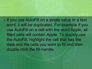 

If you use AutoFill on a single value or a text
word, it will be duplicated. For example if you
use AutoFill on a cell with the word Apple, all
filled cells will contain Apple. To quickly use
the AutoFill, highlight the cell that has the
data and the cells you want to fill and then
double-click the fill-handle.

 