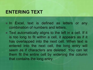 ENTERING TEXT



In Excel, text is defined as letters or any
combination of numbers and letters.
Text automatically aligns to the left in a cell. If it
is too long to fit within a cell, it appears as if it
has overlapped into the next cell. When text is
entered into the next cell, the long entry will
seem as if characters are deleted. You can let
them fit the entire cell by widening the column
that contains the long entry.

 