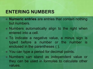 ENTERING NUMBERS







Numeric entries are entries that contain nothing
but numbers.
Numbers automatically align to the right when
entered into a cell.
To indicate a negative value, a minus sign is
typed before a number or the number is
enclosed in the parentheses ( ).
You can type a period for decimal points.
Numbers can stand as independent value or
they can be used in formulas to calculate other
values.

 