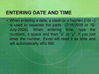 ENTERING DATE AND TIME


When entering a date, a slash or a hyphen (/ or –)
is used to separate the parts (7/16/2009 or 16July-2009). When entering time, type the
numbers, a space and then “a” or “p”. If you just
enter the number, Excel will read it as time and
will automatically affix AM.

 