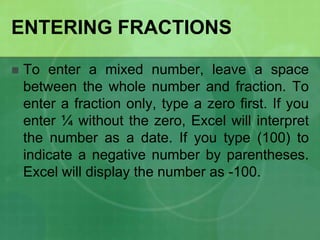 ENTERING FRACTIONS


To enter a mixed number, leave a space
between the whole number and fraction. To
enter a fraction only, type a zero first. If you
enter ¼ without the zero, Excel will interpret
the number as a date. If you type (100) to
indicate a negative number by parentheses.
Excel will display the number as -100.

 