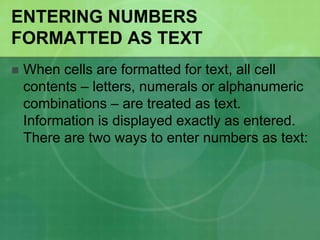 ENTERING NUMBERS
FORMATTED AS TEXT


When cells are formatted for text, all cell
contents – letters, numerals or alphanumeric
combinations – are treated as text.
Information is displayed exactly as entered.
There are two ways to enter numbers as text:

 