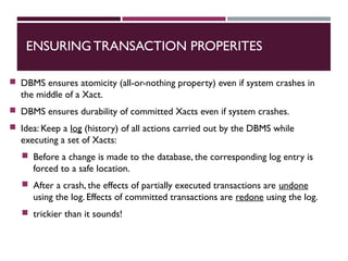 ENSURING TRANSACTION PROPERITES
 DBMS ensures atomicity (all-or-nothing property) even if system crashes in
the middle of a Xact.
 DBMS ensures durability of committed Xacts even if system crashes.
 Idea: Keep a log (history) of all actions carried out by the DBMS while
executing a set of Xacts:
 Before a change is made to the database, the corresponding log entry is
forced to a safe location.
 After a crash, the effects of partially executed transactions are undone
using the log. Effects of committed transactions are redone using the log.
 trickier than it sounds!
 