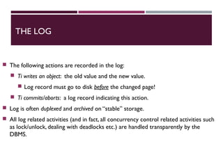 THE LOG
 The following actions are recorded in the log:
 Ti writes an object: the old value and the new value.
 Log record must go to disk before the changed page!
 Ti commits/aborts: a log record indicating this action.
 Log is often duplexed and archived on “stable” storage.
 All log related activities (and in fact, all concurrency control related activities such
as lock/unlock, dealing with deadlocks etc.) are handled transparently by the
DBMS.
 
