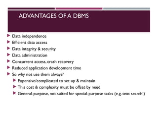 ADVANTAGES OF A DBMS
 Data independence
 Efficient data access
 Data integrity & security
 Data administration
 Concurrent access, crash recovery
 Reduced application development time
 So why not use them always?
 Expensive/complicated to set up & maintain
 This cost & complexity must be offset by need
 General-purpose, not suited for special-purpose tasks (e.g. text search!)
 