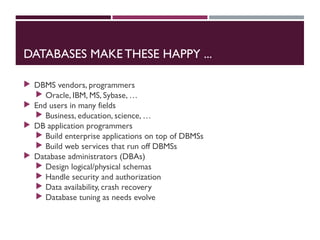 DATABASES MAKE THESE HAPPY ...
 DBMS vendors, programmers
 Oracle, IBM, MS, Sybase, …
 End users in many fields
 Business, education, science, …
 DB application programmers
 Build enterprise applications on top of DBMSs
 Build web services that run off DBMSs
 Database administrators (DBAs)
 Design logical/physical schemas
 Handle security and authorization
 Data availability, crash recovery
 Database tuning as needs evolve
 