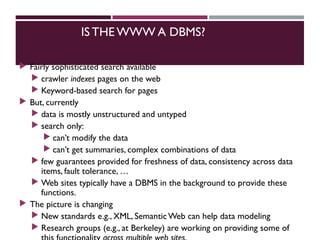 IS THE WWW A DBMS?
 Fairly sophisticated search available
 crawler indexes pages on the web
 Keyword-based search for pages
 But, currently
 data is mostly unstructured and untyped
 search only:
 can’t modify the data
 can’t get summaries, complex combinations of data
 few guarantees provided for freshness of data, consistency across data
items, fault tolerance, …
 Web sites typically have a DBMS in the background to provide these
functions.
 The picture is changing
 New standards e.g., XML, SemanticWeb can help data modeling
 Research groups (e.g., at Berkeley) are working on providing some of
 