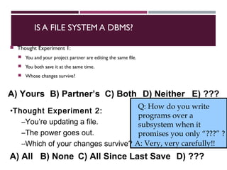 IS A FILE SYSTEM A DBMS?
 Thought Experiment 1:
 You and your project partner are editing the same file.
 You both save it at the same time.
 Whose changes survive?
Q: How do you write
programs over a
subsystem when it
promises you only “???” ?
A: Very, very carefully!!
•Thought Experiment 2:
–You’re updating a file.
–The power goes out.
–Which of your changes survive?
A) Yours B) Partner’s C) Both D) Neither E) ???
A) All B) None C) All Since Last Save D) ???
 