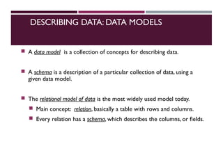 DESCRIBING DATA: DATA MODELS
 A data model is a collection of concepts for describing data.
 A schema is a description of a particular collection of data, using a
given data model.
 The relational model of data is the most widely used model today.
 Main concept: relation, basically a table with rows and columns.
 Every relation has a schema, which describes the columns, or fields.
 