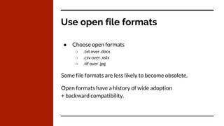 Use open file formats
● Choose open formats
○ .txt over .docx
○ .csv over .xslx
○ .tif over .jpg
Some file formats are less likely to become obsolete.
Open formats have a history of wide adoption
+ backward compatibility.
 