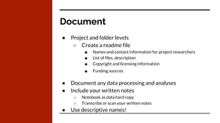 Document
● Project and folder levels
○ Create a readme file
■ Names and contact information for project researchers
■ List of files, description
■ Copyright and licensing information
■ Funding sources
● Document any data processing and analyses
● Include your written notes
○ Notebook as data hard copy
○ Transcribe or scan your written notes
● Use descriptive names!
 