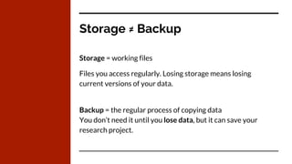 Storage ≠ Backup
Storage = working files
Files you access regularly. Losing storage means losing
current versions of your data.
Backup = the regular process of copying data
You don’t need it until you lose data, but it can save your
research project.
 