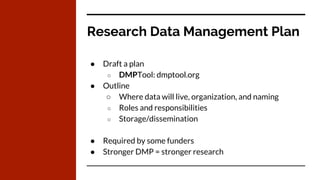 Research Data Management Plan
● Draft a plan
○ DMPTool: dmptool.org
● Outline
○ Where data will live, organization, and naming
○ Roles and responsibilities
○ Storage/dissemination
● Required by some funders
● Stronger DMP = stronger research
 
