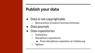 Publish your data
● Data is not copyrightable
○ Best practice: Creative Commons 0 license
● Data journals
● Data repositories
○ Institutions
○ Disciplinary repositories
■ Find a disciplinary repository at re3data.org
○ figshare
 