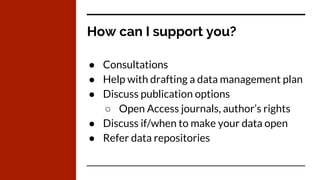 How can I support you?
● Consultations
● Help with drafting a data management plan
● Discuss publication options
○ Open Access journals, author’s rights
● Discuss if/when to make your data open
● Refer data repositories
 