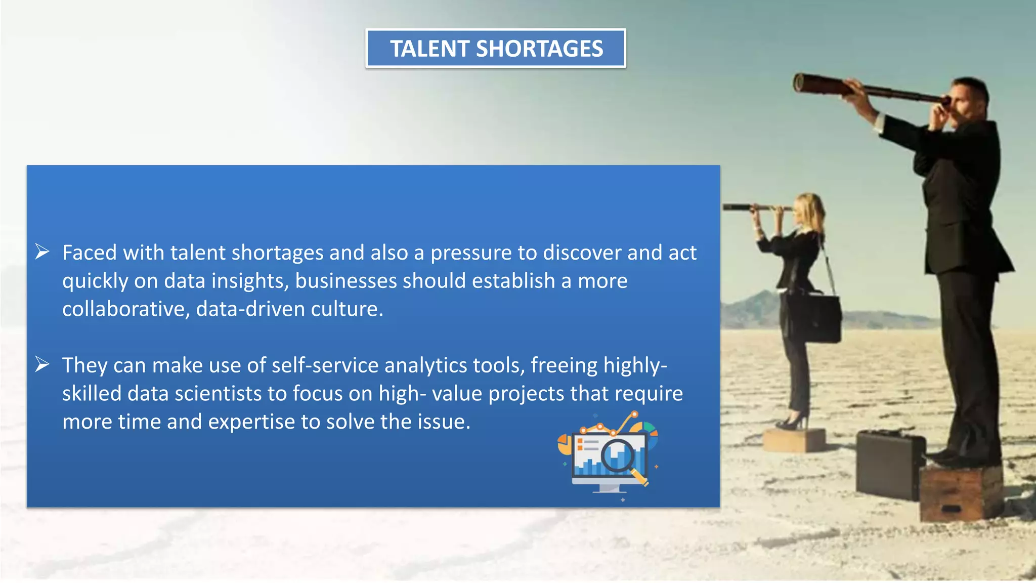 TALENT SHORTAGES
 Faced with talent shortages and also a pressure to discover and act
quickly on data insights, businesses should establish a more
collaborative, data-driven culture.
 They can make use of self-service analytics tools, freeing highly-
skilled data scientists to focus on high- value projects that require
more time and expertise to solve the issue.
 