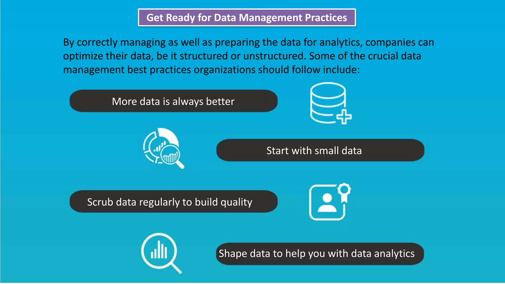 Get Ready for Data Management Practices
By correctly managing as well as preparing the data for analytics, companies can
optimize their data, be it structured or unstructured. Some of the crucial data
management best practices organizations should follow include:
More data is always better
Start with small data
Scrub data regularly to build quality
Shape data to help you with data analytics
 