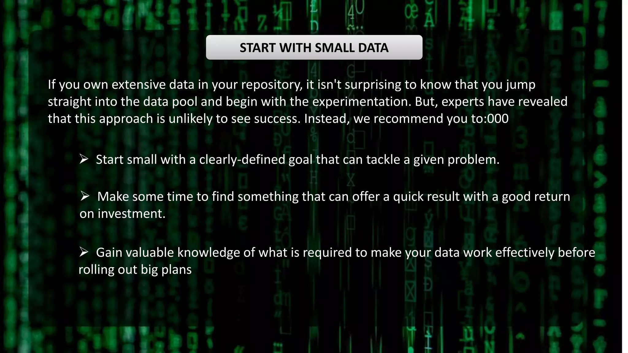 START WITH SMALL DATA
If you own extensive data in your repository, it isn't surprising to know that you jump
straight into the data pool and begin with the experimentation. But, experts have revealed
that this approach is unlikely to see success. Instead, we recommend you to:000
 Start small with a clearly-defined goal that can tackle a given problem.
 Make some time to find something that can offer a quick result with a good return
on investment.
 Gain valuable knowledge of what is required to make your data work effectively before
rolling out big plans
 