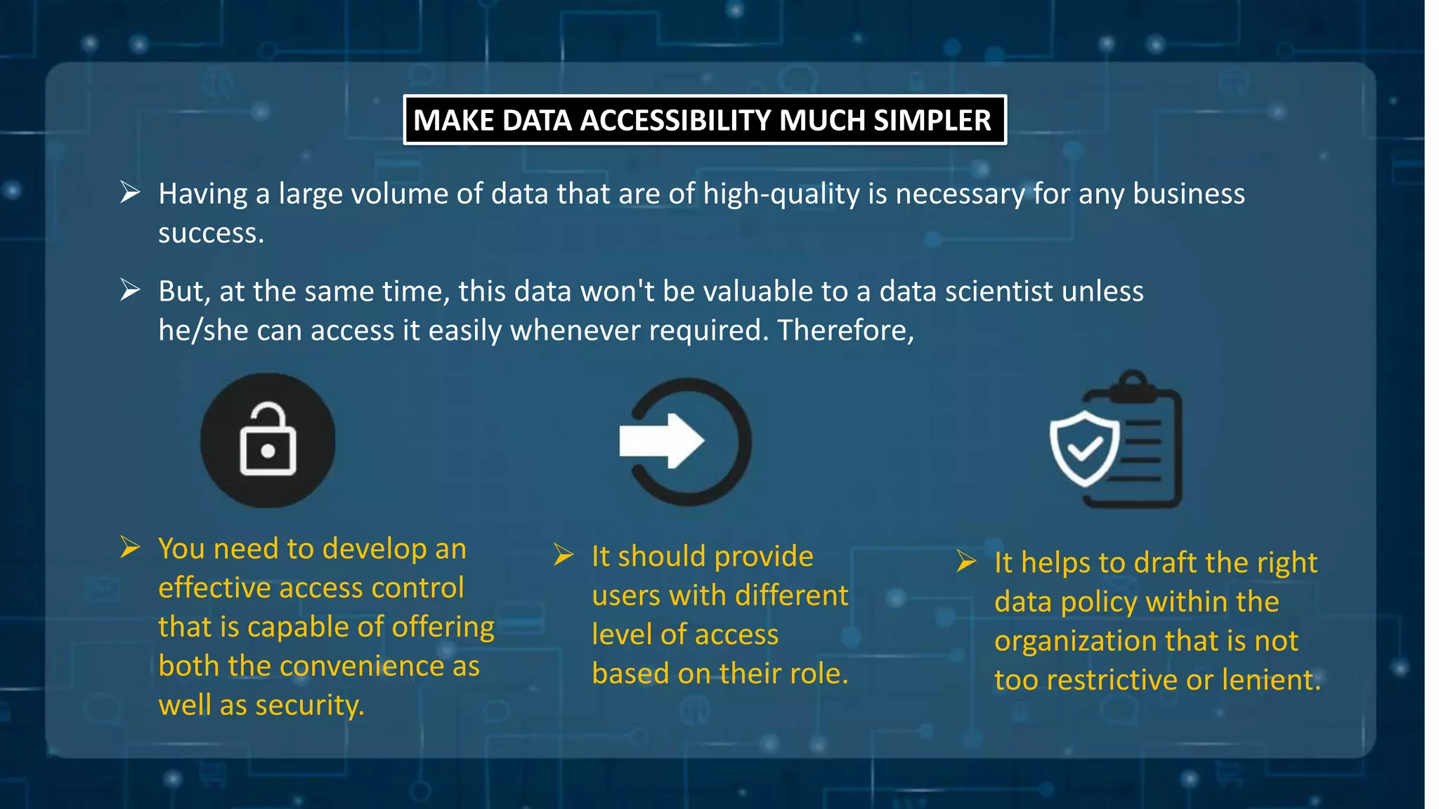 MAKE DATA ACCESSIBILITY MUCH SIMPLER
 Having a large volume of data that are of high-quality is necessary for any business
success.
 But, at the same time, this data won't be valuable to a data scientist unless
he/she can access it easily whenever required. Therefore,
 You need to develop an
effective access control
that is capable of offering
both the convenience as
well as security.
 It should provide
users with different
level of access
based on their role.
 It helps to draft the right
data policy within the
organization that is not
too restrictive or lenient.
 