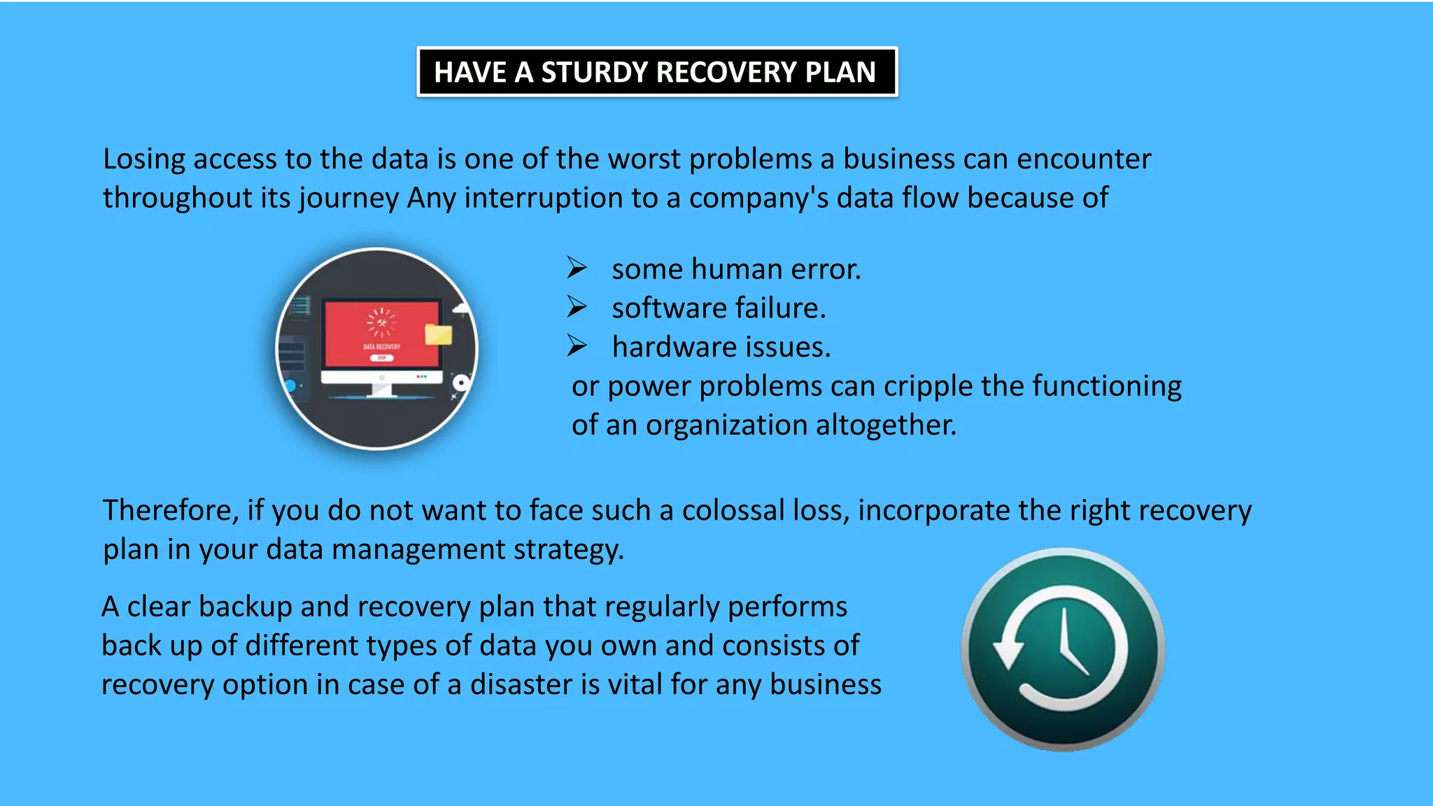 HAVE A STURDY RECOVERY PLAN
Losing access to the data is one of the worst problems a business can encounter
throughout its journey Any interruption to a company's data flow because of
 some human error.
 software failure.
 hardware issues.
or power problems can cripple the functioning
of an organization altogether.
Therefore, if you do not want to face such a colossal loss, incorporate the right recovery
plan in your data management strategy.
A clear backup and recovery plan that regularly performs
back up of different types of data you own and consists of
recovery option in case of a disaster is vital for any business
 