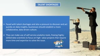 TALENT SHORTAGES
 Faced with talent shortages and also a pressure to discover and act
quickly on data insights, businesses should establish a more
collaborative, data-driven culture.
 They can make use of self-service analytics tools, freeing highly-
skilled data scientists to focus on high- value projects that require
more time and expertise to solve the issue.
 