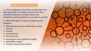 With more data, it is easier to determine the
Outcome.
 Working with a variety of data from various
sources
 formats
 and structures
 businesses can
 Quickly gain more significant insights
 Build better models
 Provide most practical solution
MORE DATA ALWAYS BETTER
 Data management procedures usually begin with
data acquisition. It is always said that more data
are better predictors. So, data analysts and
scientists must try to gather as many data as possible.
 