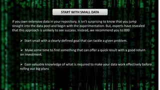 START WITH SMALL DATA
If you own extensive data in your repository, it isn't surprising to know that you jump
straight into the data pool and begin with the experimentation. But, experts have revealed
that this approach is unlikely to see success. Instead, we recommend you to:000
 Start small with a clearly-defined goal that can tackle a given problem.
 Make some time to find something that can offer a quick result with a good return
on investment.
 Gain valuable knowledge of what is required to make your data work effectively before
rolling out big plans
 