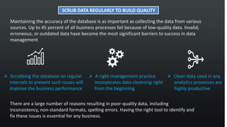 Maintaining the accuracy of the database is as important as collecting the data from various
sources. Up to 45 percent of all business processes fail because of low-quality data. Invalid,
erroneous, or outdated data have become the most significant barriers to success in data
management
SCRUB DATA REGULARLY TO BUILD QUALITY
 Scrubbing the database on regular
intervals to prevent such issues will
improve the business performance
 A right management practice
incorporates data cleansing right
from the beginning
 Clean data used in any
analytics processes are
highly productive
There are a large number of reasons resulting in poor-quality data, including
inconsistency, non-standard formats, spelling errors. Having the right tool to identify and
fix these issues is essential for any business.
 