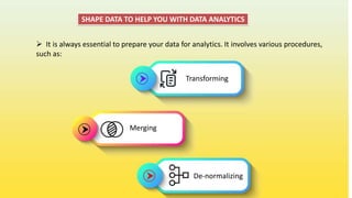 SHAPE DATA TO HELP YOU WITH DATA ANALYTICS
 It is always essential to prepare your data for analytics. It involves various procedures,
such as:
Transforming
Merging
De-normalizing
 