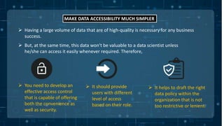 MAKE DATA ACCESSIBILITY MUCH SIMPLER
 Having a large volume of data that are of high-quality is necessary for any business
success.
 But, at the same time, this data won't be valuable to a data scientist unless
he/she can access it easily whenever required. Therefore,
 You need to develop an
effective access control
that is capable of offering
both the convenience as
well as security.
 It should provide
users with different
level of access
based on their role.
 It helps to draft the right
data policy within the
organization that is not
too restrictive or lenient.
 
