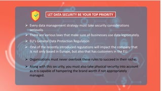  Every data management strategy must take security considerations
seriously.
 There are various laws that make sure all businesses use data legitimately.
 One of the recently introduced regulations will impact the company that
is not only based in Europe, but also that has customers in the EU.
LET DATA SECURITY BE YOUR TOP PRIORITY
 Along with this security, you must also take physical security into account
as it is capable of hampering the brand worth if not appropriately
managed.
 Organizations must never overlook these rules to succeed in their niche.
 EU's General Data Protection Regulation
 