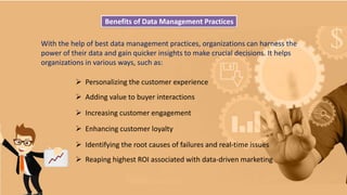 Benefits of Data Management Practices
With the help of best data management practices, organizations can harness the
power of their data and gain quicker insights to make crucial decisions. It helps
organizations in various ways, such as:
 Personalizing the customer experience
 Adding value to buyer interactions
 Increasing customer engagement
 Enhancing customer loyalty
 Identifying the root causes of failures and real-time issues
 Reaping highest ROI associated with data-driven marketing
 