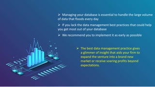  Managing your database is essential to handle the large volume
of data that floods every day
 If you lack the data management best practices that could help
you get most out of your database
 We recommend you to implement it as early as possible
 The best data management practice gives
a glimmer of insight that aids your firm to
expand the venture into a brand new
market or receive soaring profits beyond
expectations.
 