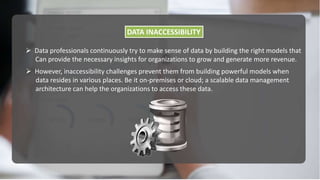 DATA INACCESSIBILITY
 However, inaccessibility challenges prevent them from building powerful models when
data resides in various places. Be it on-premises or cloud; a scalable data management
architecture can help the organizations to access these data.
 Data professionals continuously try to make sense of data by building the right models that
Can provide the necessary insights for organizations to grow and generate more revenue.
 