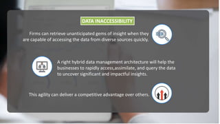 DATA INACCESSIBILITY
Firms can retrieve unanticipated gems of insight when they
are capable of accessing the data from diverse sources quickly.
A right hybrid data management architecture will help the
businesses to rapidly access,assimilate, and query the data
to uncover significant and impactful insights.
This agility can deliver a competitive advantage over others.
 