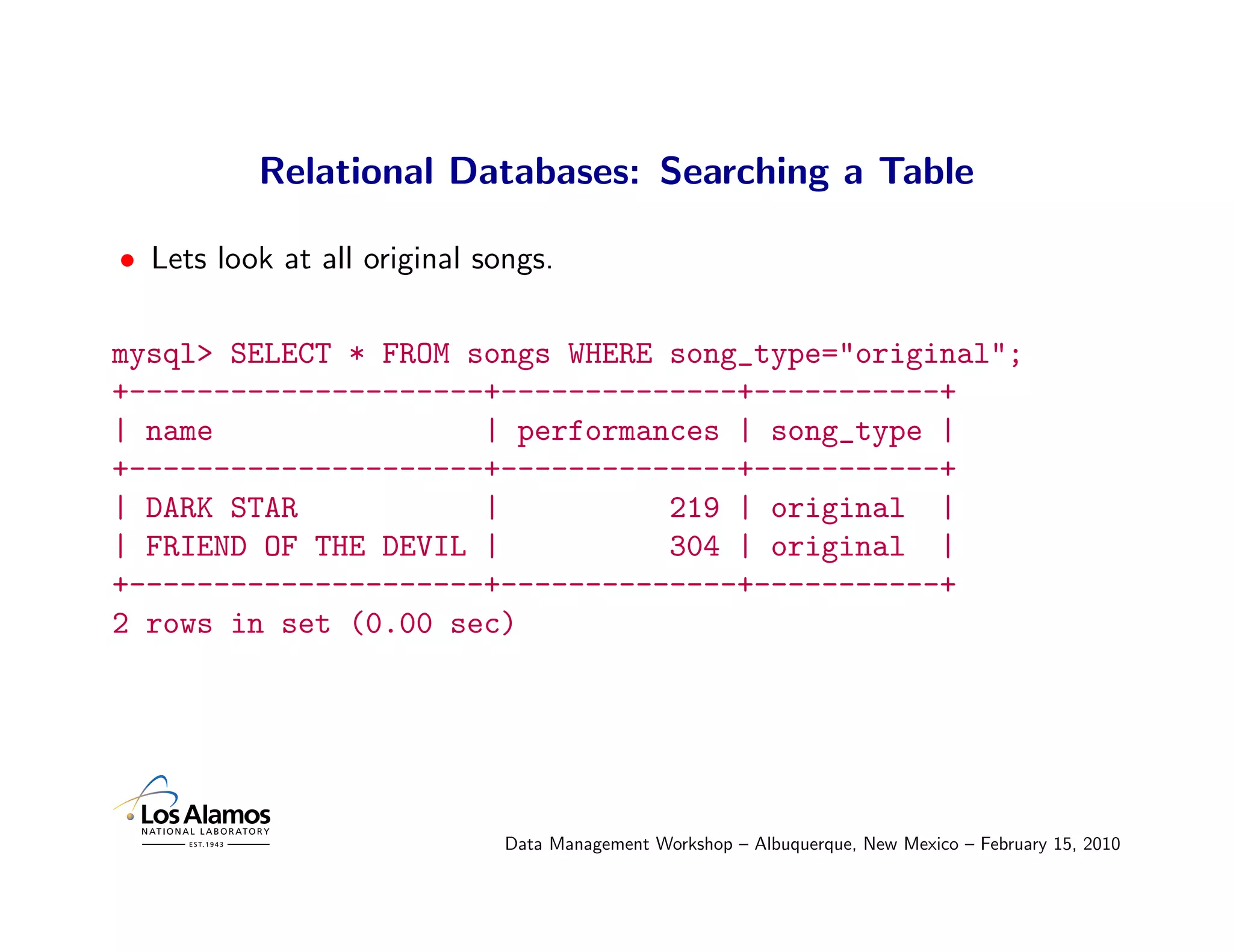 Relational Databases: Searching a Table

• Lets look at all original songs.

mysql> SELECT * FROM songs WHERE song_type="original";
+---------------------+--------------+-----------+
| name                | performances | song_type |
+---------------------+--------------+-----------+
| DARK STAR           |          219 | original |
| FRIEND OF THE DEVIL |          304 | original |
+---------------------+--------------+-----------+
2 rows in set (0.00 sec)




                              Data Management Workshop – Albuquerque, New Mexico – February 15, 2010
 