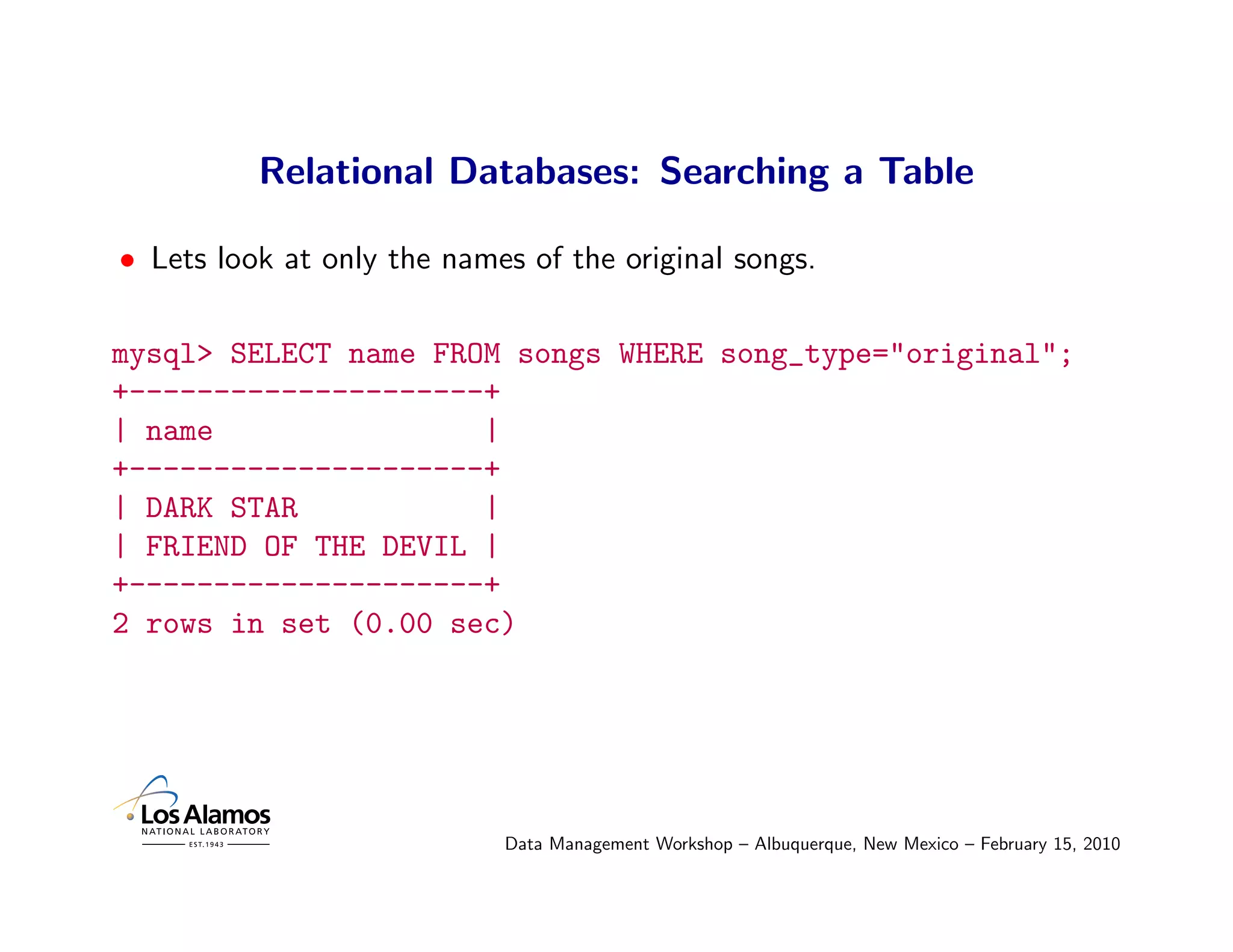 Relational Databases: Searching a Table

• Lets look at only the names of the original songs.

mysql> SELECT name FROM songs WHERE song_type="original";
+---------------------+
| name                |
+---------------------+
| DARK STAR           |
| FRIEND OF THE DEVIL |
+---------------------+
2 rows in set (0.00 sec)




                            Data Management Workshop – Albuquerque, New Mexico – February 15, 2010
 