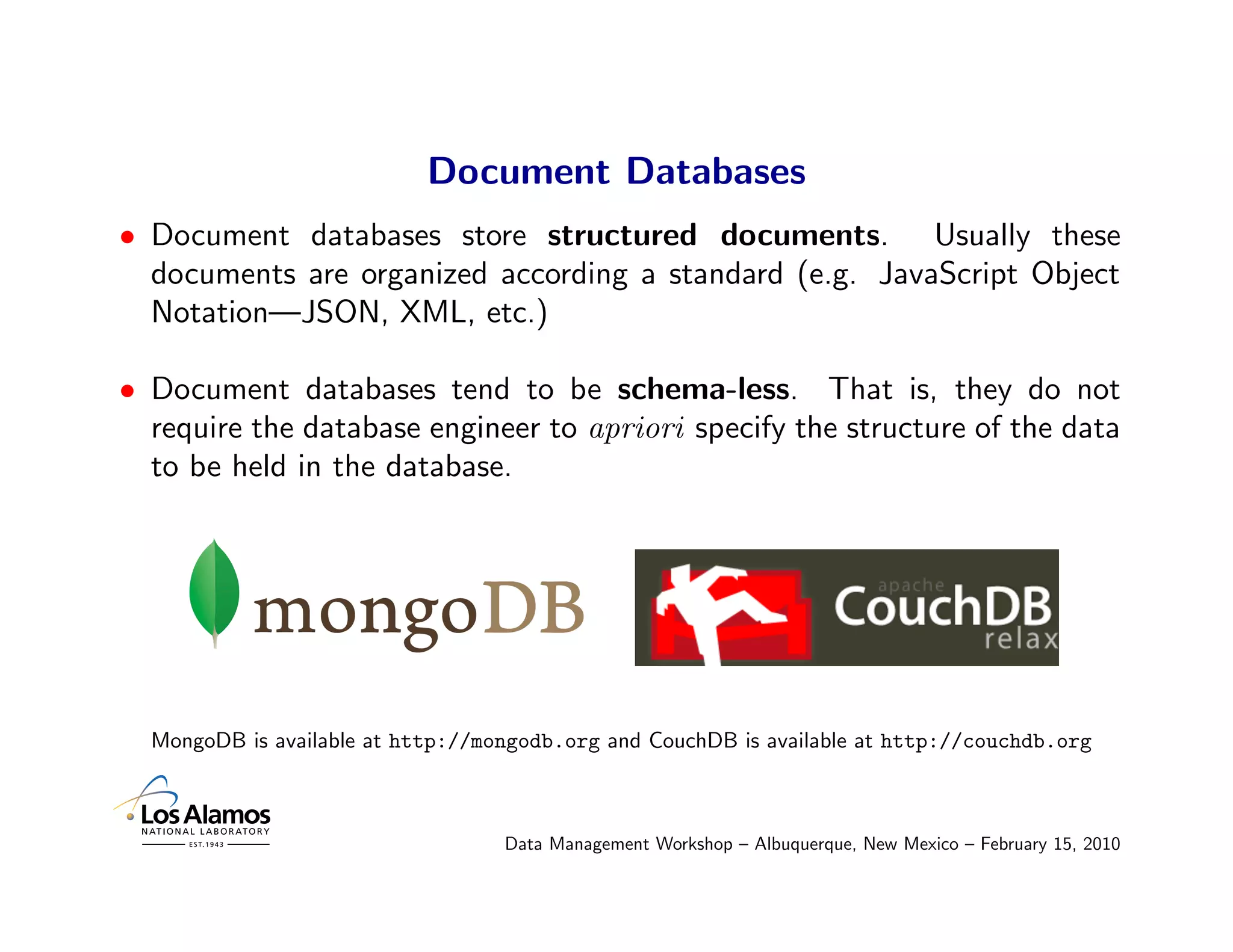 Document Databases
• Document databases store structured documents. Usually these
  documents are organized according a standard (e.g. JavaScript Object
  Notation—JSON, XML, etc.)

• Document databases tend to be schema-less. That is, they do not
  require the database engineer to apriori specify the structure of the data
  to be held in the database.




  MongoDB is available at http://mongodb.org and CouchDB is available at http://couchdb.org



                                   Data Management Workshop – Albuquerque, New Mexico – February 15, 2010
 