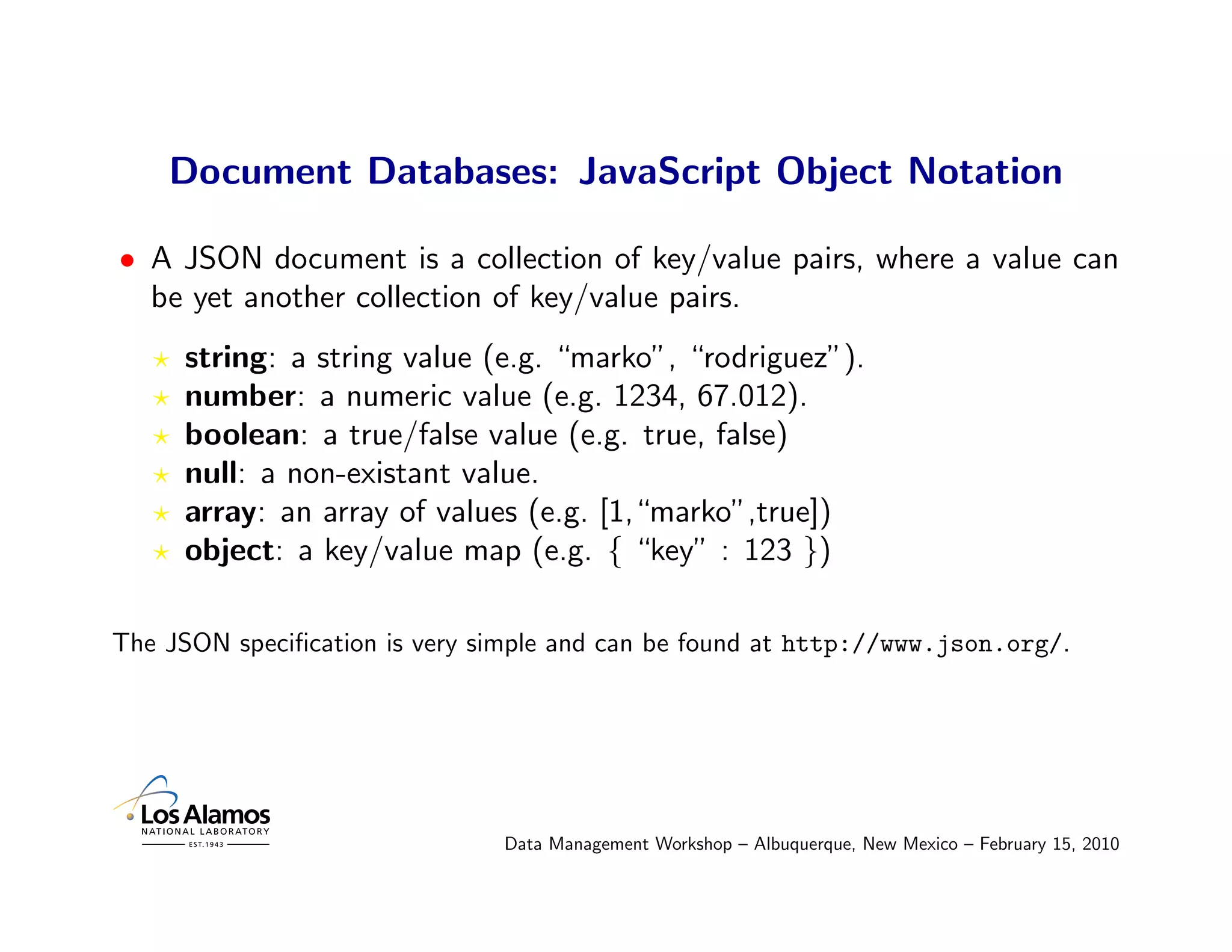 Document Databases: JavaScript Object Notation

• A JSON document is a collection of key/value pairs, where a value can
  be yet another collection of key/value pairs.
     string: a string value (e.g. “marko”, “rodriguez”).
     number: a numeric value (e.g. 1234, 67.012).
     boolean: a true/false value (e.g. true, false)
     null: a non-existant value.
     array: an array of values (e.g. [1,“marko”,true])
     object: a key/value map (e.g. { “key” : 123 })

The JSON speciﬁcation is very simple and can be found at http://www.json.org/.




                               Data Management Workshop – Albuquerque, New Mexico – February 15, 2010
 