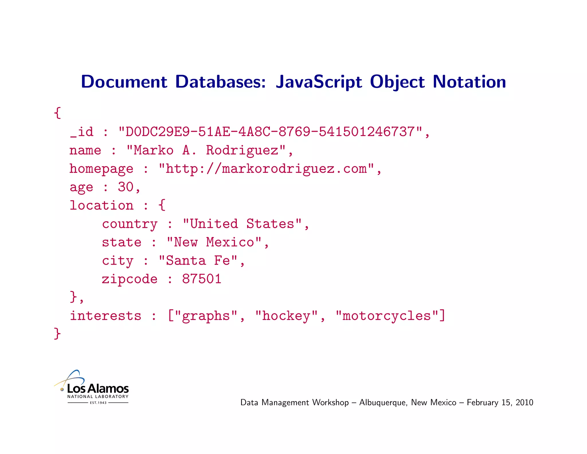 Document Databases: JavaScript Object Notation
{
    _id : "D0DC29E9-51AE-4A8C-8769-541501246737",
    name : "Marko A. Rodriguez",
    homepage : "http://markorodriguez.com",
    age : 30,
    location : {
        country : "United States",
        state : "New Mexico",
        city : "Santa Fe",
        zipcode : 87501
    },
    interests : ["graphs", "hockey", "motorcycles"]
}



                         Data Management Workshop – Albuquerque, New Mexico – February 15, 2010
 