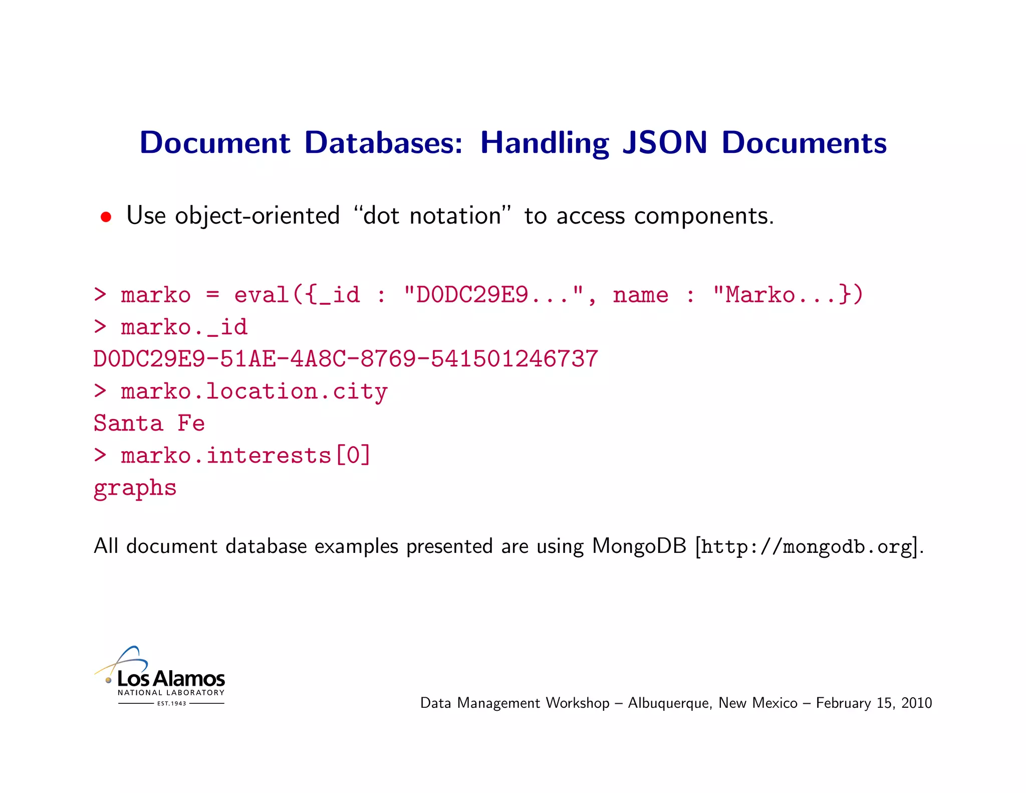 Document Databases: Handling JSON Documents

• Use object-oriented “dot notation” to access components.

> marko = eval({_id : "D0DC29E9...", name : "Marko...})
> marko._id
D0DC29E9-51AE-4A8C-8769-541501246737
> marko.location.city
Santa Fe
> marko.interests[0]
graphs

All document database examples presented are using MongoDB [http://mongodb.org].




                               Data Management Workshop – Albuquerque, New Mexico – February 15, 2010
 