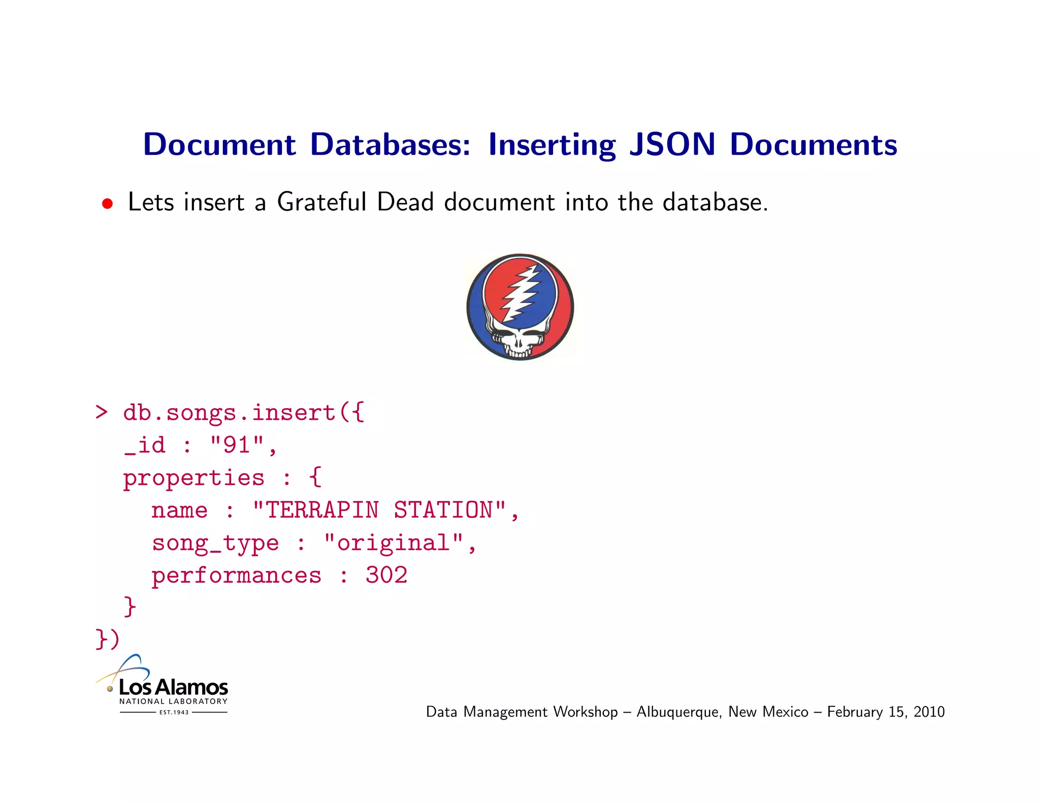 Document Databases: Inserting JSON Documents
• Lets insert a Grateful Dead document into the database.




> db.songs.insert({
  _id : "91",
  properties : {
    name : "TERRAPIN STATION",
    song_type : "original",
    performances : 302
  }
})

                           Data Management Workshop – Albuquerque, New Mexico – February 15, 2010
 