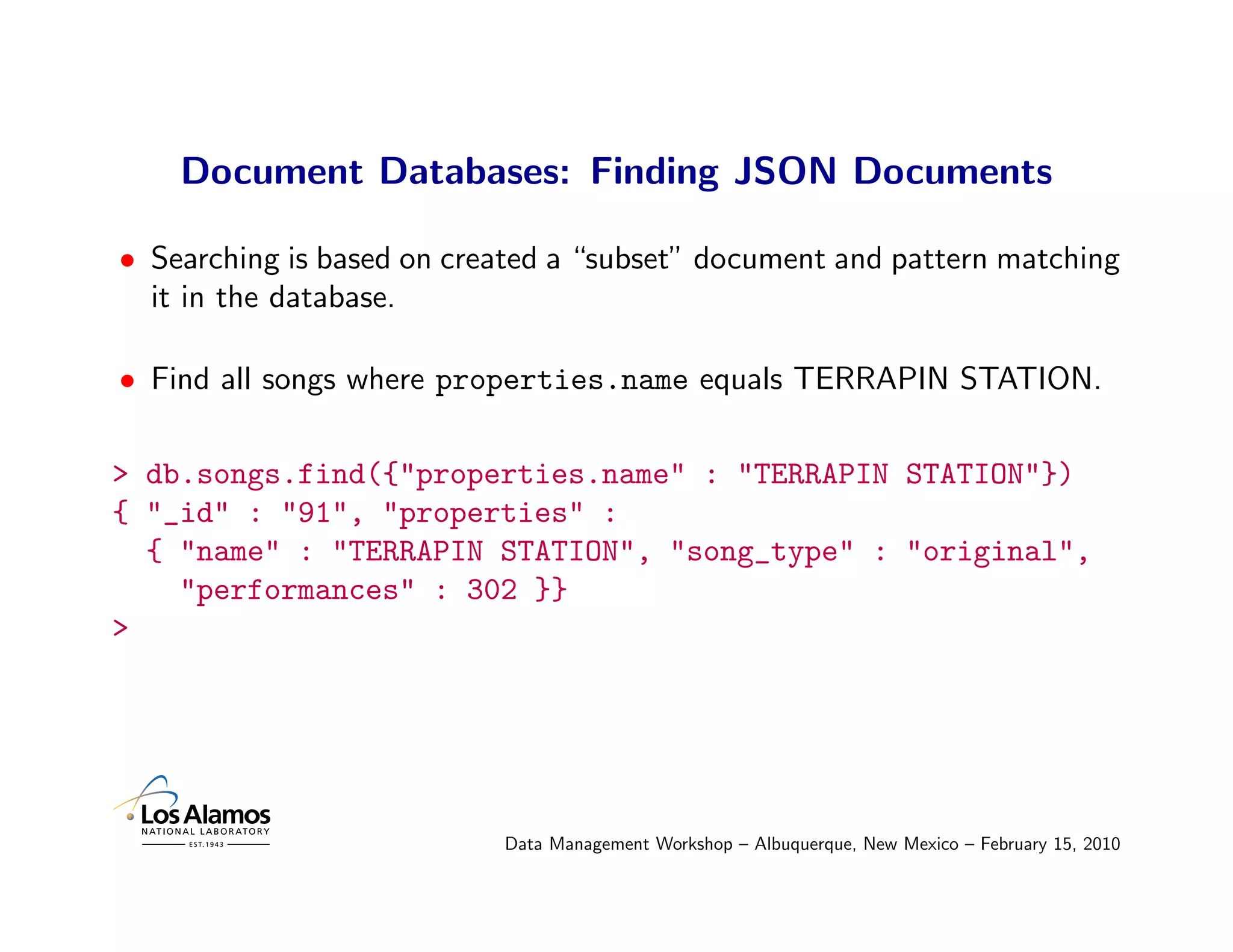 Document Databases: Finding JSON Documents

• Searching is based on created a “subset” document and pattern matching
  it in the database.

• Find all songs where properties.name equals TERRAPIN STATION.

> db.songs.find({"properties.name" : "TERRAPIN STATION"})
{ "_id" : "91", "properties" :
  { "name" : "TERRAPIN STATION", "song_type" : "original",
    "performances" : 302 }}
>




                           Data Management Workshop – Albuquerque, New Mexico – February 15, 2010
 