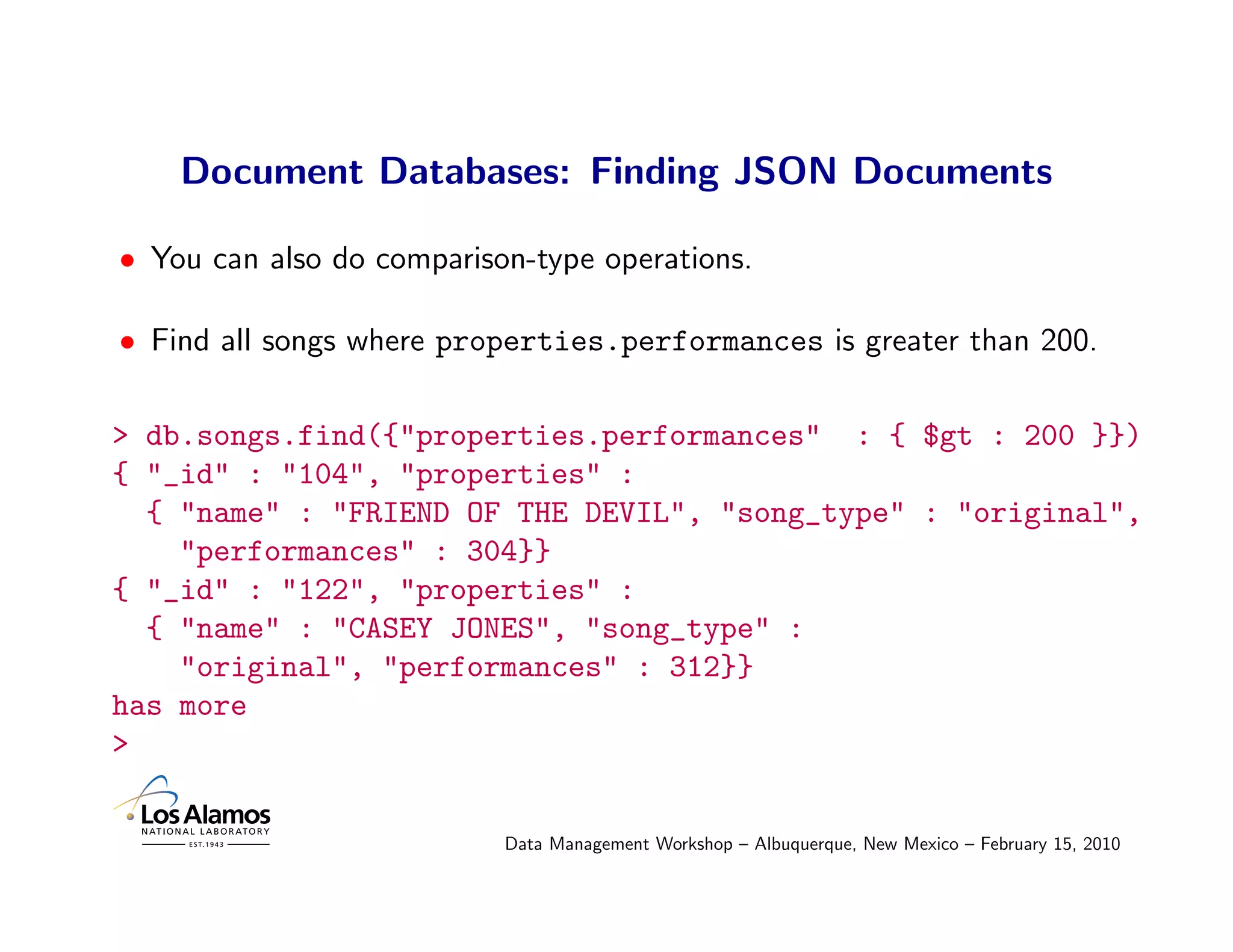 Document Databases: Finding JSON Documents

• You can also do comparison-type operations.

• Find all songs where properties.performances is greater than 200.

> db.songs.find({"properties.performances" : { $gt : 200 }})
{ "_id" : "104", "properties" :
  { "name" : "FRIEND OF THE DEVIL", "song_type" : "original",
    "performances" : 304}}
{ "_id" : "122", "properties" :
  { "name" : "CASEY JONES", "song_type" :
    "original", "performances" : 312}}
has more
>

                           Data Management Workshop – Albuquerque, New Mexico – February 15, 2010
 