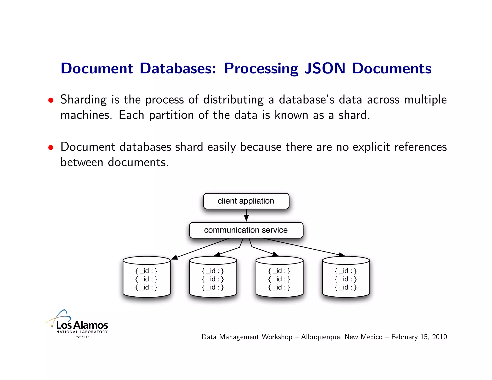 Document Databases: Processing JSON Documents
• Sharding is the process of distributing a database’s data across multiple
  machines. Each partition of the data is known as a shard.

• Document databases shard easily because there are no explicit references
  between documents.

                                  client appliation


                             communication service



                { _id : }   { _id : }            { _id : }        { _id : }
                { _id : }   { _id : }            { _id : }        { _id : }
                { _id : }   { _id : }            { _id : }        { _id : }




                            Data Management Workshop – Albuquerque, New Mexico – February 15, 2010
 