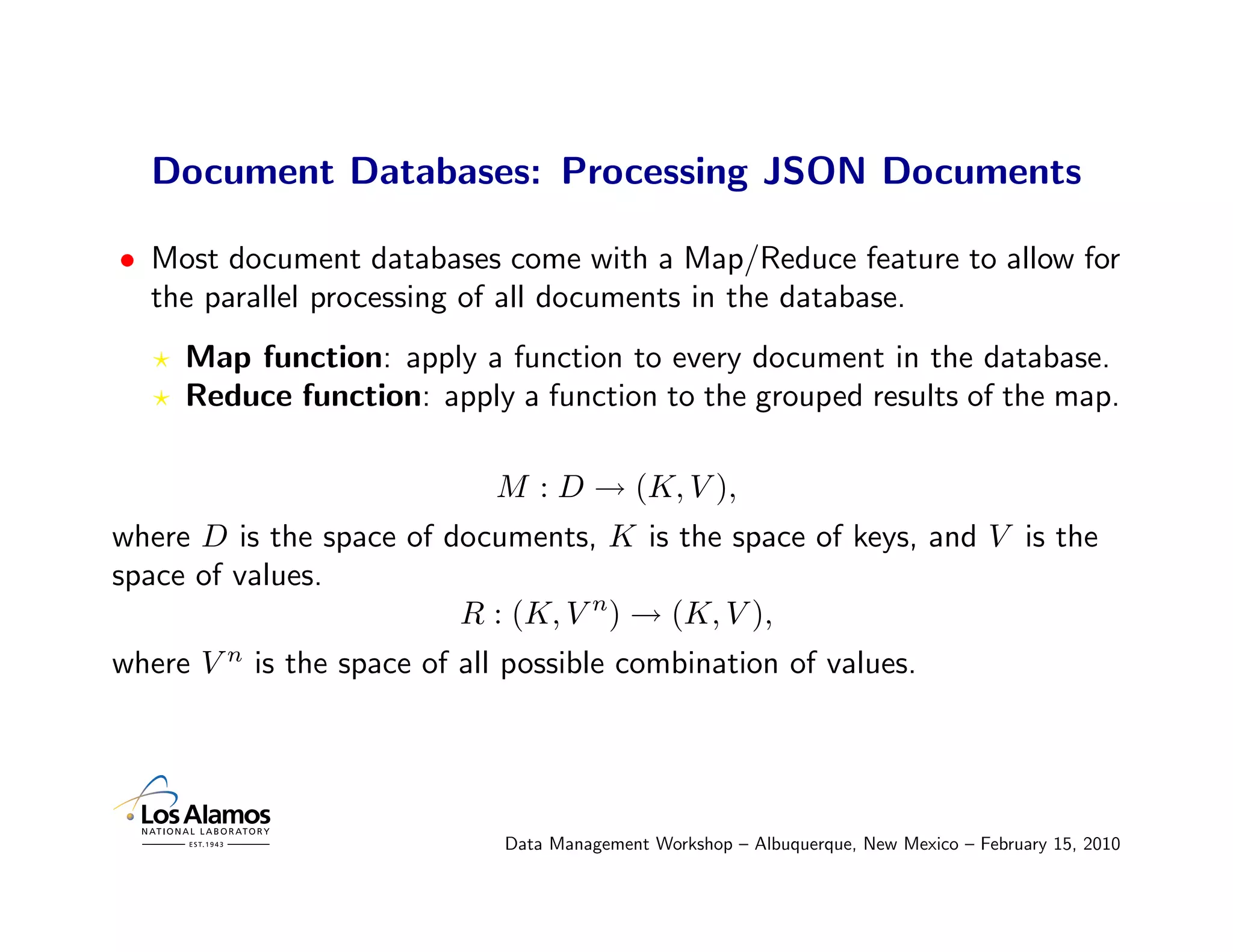 Document Databases: Processing JSON Documents

• Most document databases come with a Map/Reduce feature to allow for
  the parallel processing of all documents in the database.
     Map function: apply a function to every document in the database.
     Reduce function: apply a function to the grouped results of the map.

                             M : D → (K, V ),
where D is the space of documents, K is the space of keys, and V is the
space of values.
                         R : (K, V n) → (K, V ),
where V n is the space of all possible combination of values.




                             Data Management Workshop – Albuquerque, New Mexico – February 15, 2010
 