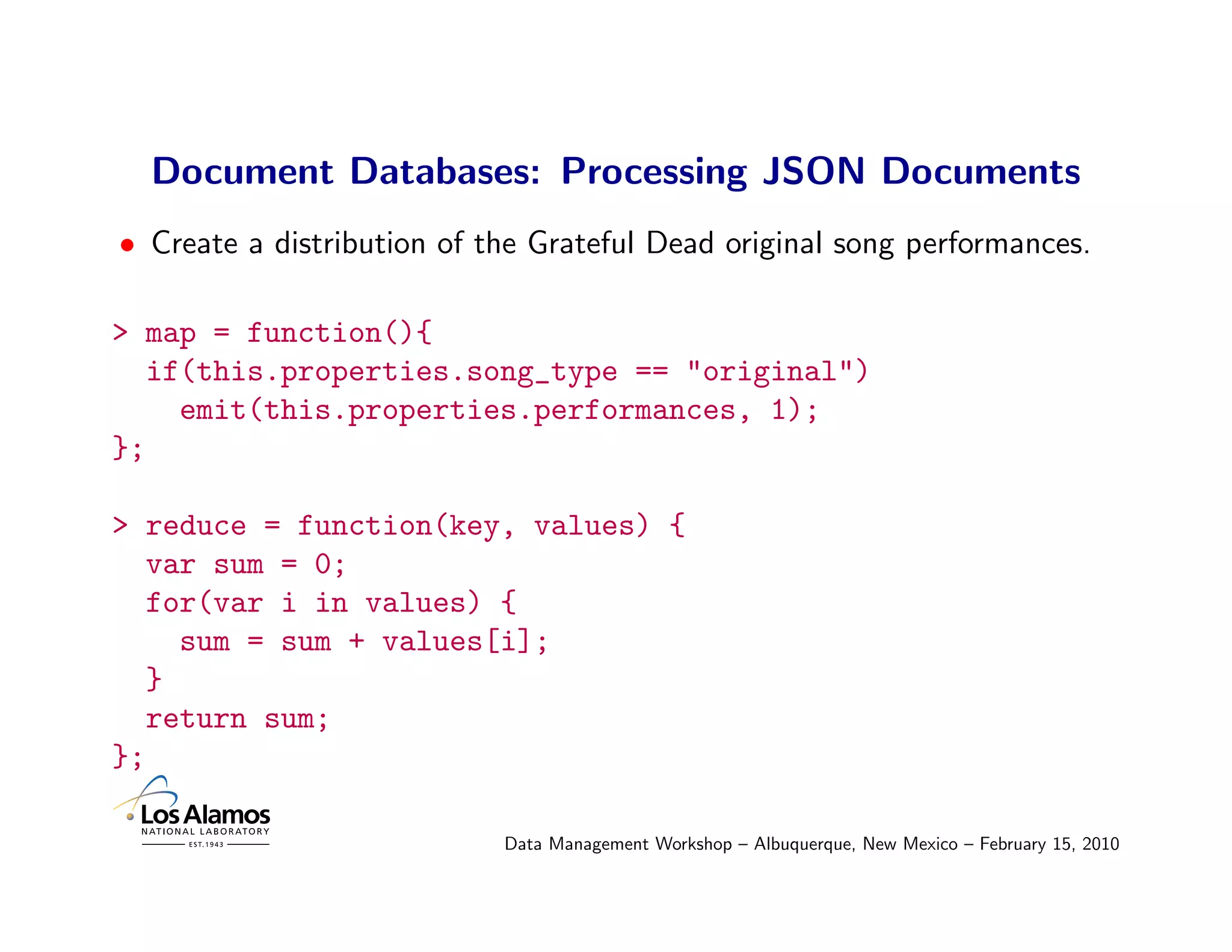 Document Databases: Processing JSON Documents
• Create a distribution of the Grateful Dead original song performances.

> map = function(){
  if(this.properties.song_type == "original")
    emit(this.properties.performances, 1);
};

> reduce = function(key, values) {
  var sum = 0;
  for(var i in values) {
    sum = sum + values[i];
  }
  return sum;
};

                            Data Management Workshop – Albuquerque, New Mexico – February 15, 2010
 