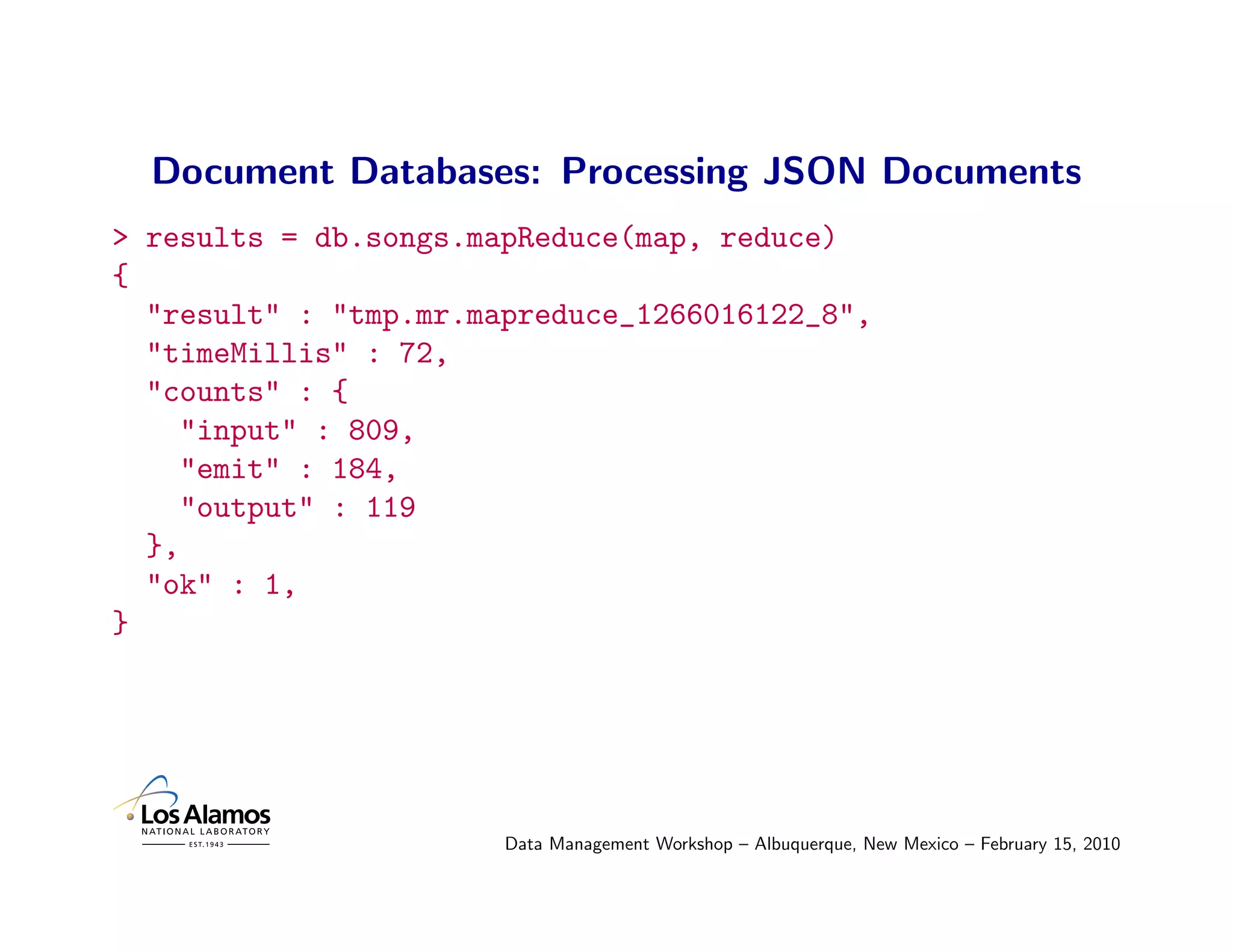 Document Databases: Processing JSON Documents
> results = db.songs.mapReduce(map, reduce)
{
  "result" : "tmp.mr.mapreduce_1266016122_8",
  "timeMillis" : 72,
  "counts" : {
     "input" : 809,
     "emit" : 184,
     "output" : 119
  },
  "ok" : 1,
}




                       Data Management Workshop – Albuquerque, New Mexico – February 15, 2010
 